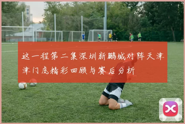 这一程第二集深圳新鹏城对阵天津津门虎精彩回顾与赛后分析