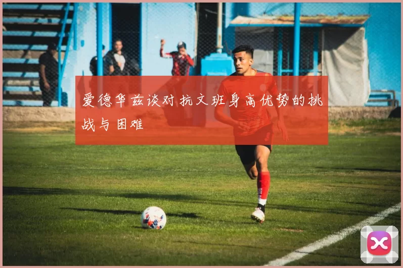 爱德华兹谈对抗文班身高优势的挑战与困难