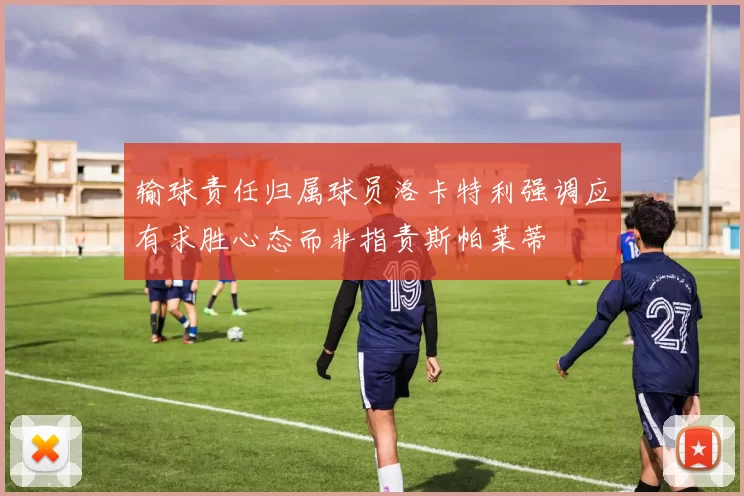 输球责任归属球员洛卡特利强调应有求胜心态而非指责斯帕莱蒂