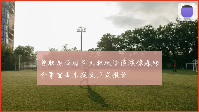 曼联与亚特兰大积极洽谈埃德森转会事宜尚未提交正式报价