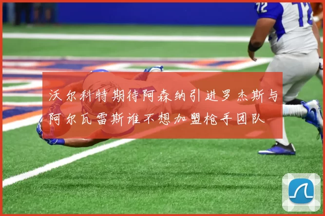 沃尔科特期待阿森纳引进罗杰斯与阿尔瓦雷斯谁不想加盟枪手团队
