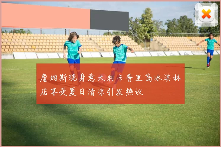 詹姆斯现身意大利卡普里岛冰淇淋店享受夏日清凉引发热议