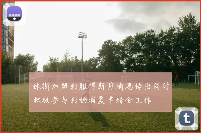 休斯加盟利雅得新月消息传出同时积极参与利物浦夏季转会工作
