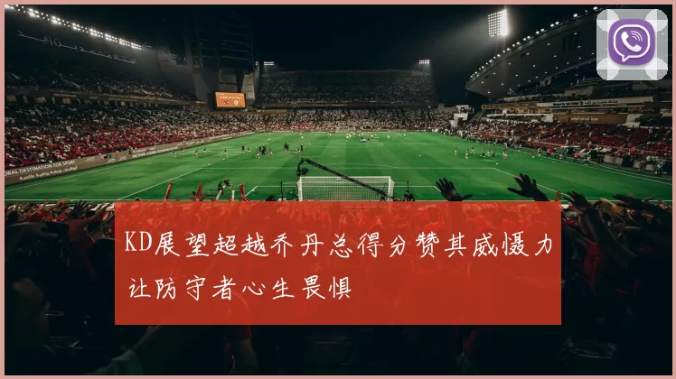 KD展望超越乔丹总得分赞其威慑力让防守者心生畏惧