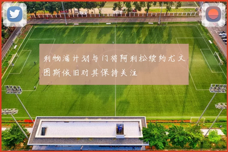利物浦计划与门将阿利松续约尤文图斯依旧对其保持关注