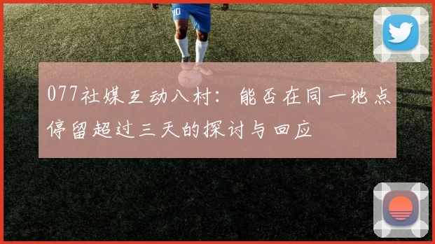 077社媒互动八村：能否在同一地点停留超过三天的探讨与回应