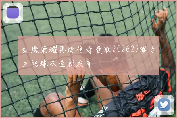 红魔荣耀再续传奇曼联202627赛季主场球衣全新发布