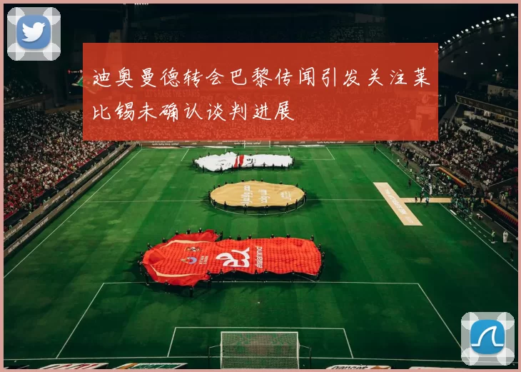 迪奥曼德转会巴黎传闻引发关注莱比锡未确认谈判进展