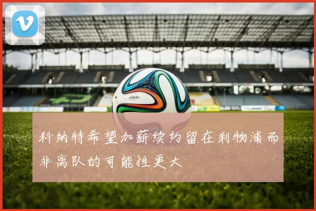 科纳特希望加薪续约留在利物浦而非离队的可能性更大