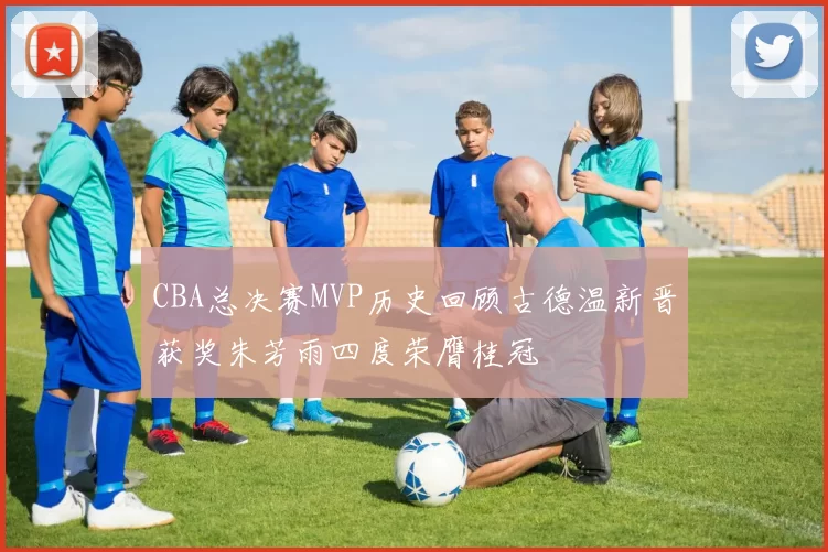 CBA总决赛MVP历史回顾古德温新晋获奖朱芳雨四度荣膺桂冠