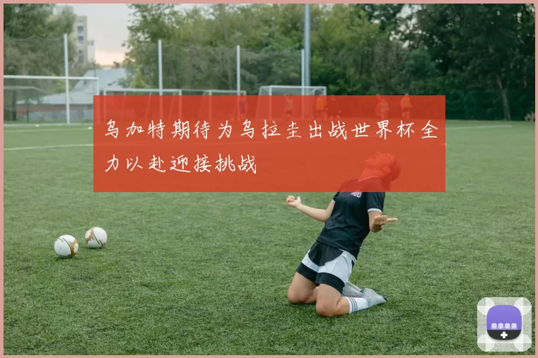 乌加特期待为乌拉圭出战世界杯全力以赴迎接挑战