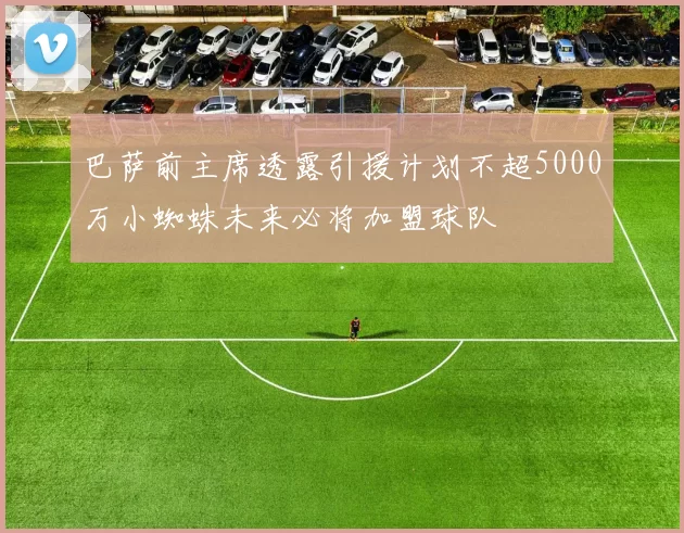巴萨前主席透露引援计划不超5000万小蜘蛛未来必将加盟球队