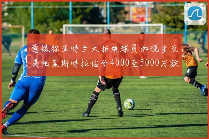 意媒称亚特兰大拒绝球员加现金交易帕莱斯特拉估价4000至5000万欧元