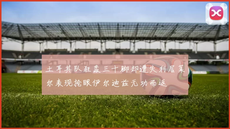 土耳其队狂轰三十脚却遭失利居莱尔表现抢眼伊尔迪兹无功而返