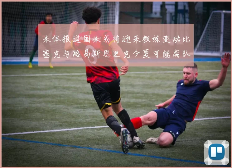米体报道国米或将迎来教练变动比塞克与路易斯恩里克今夏可能离队