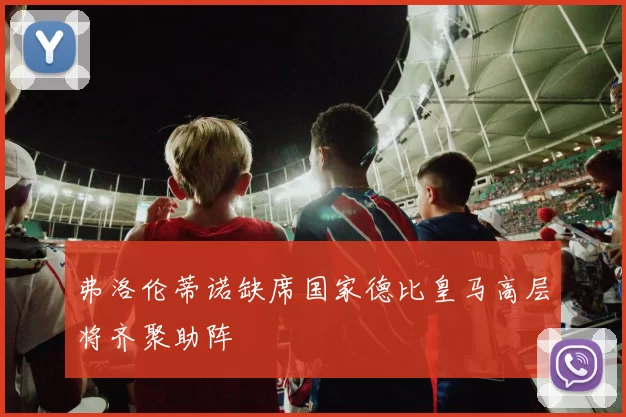 弗洛伦蒂诺缺席国家德比皇马高层将齐聚助阵