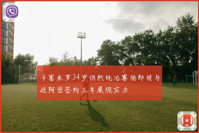 卡塞米罗34岁仍然统治赛场即将与迈阿密签约三年展现实力