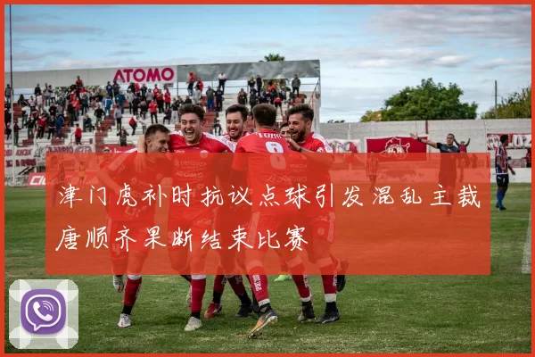 津门虎补时抗议点球引发混乱主裁唐顺齐果断结束比赛