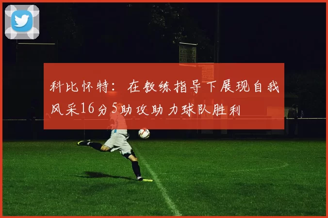 科比怀特：在教练指导下展现自我风采16分5助攻助力球队胜利